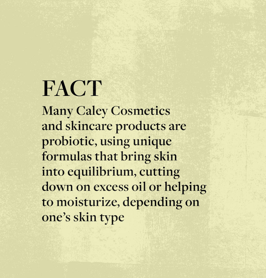 FACT: Many Caley Cosmetics and skincare products are probiotic, using unique formulas that bring skin into equilibrium, cutting down on excess oil or helping to moisturize, depending on one’s skin type